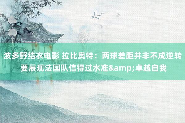 波多野结衣电影 拉比奥特：两球差距并非不成逆转 要展现法国队信得过水准&卓越自我