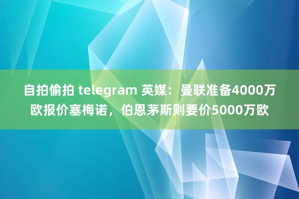 自拍偷拍 telegram 英媒：曼联准备4000万欧报价塞梅诺，伯恩茅斯则要价5000万欧