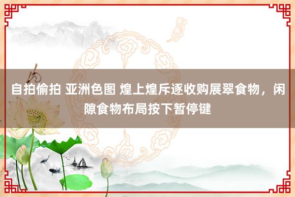 自拍偷拍 亚洲色图 煌上煌斥逐收购展翠食物，闲隙食物布局按下暂停键