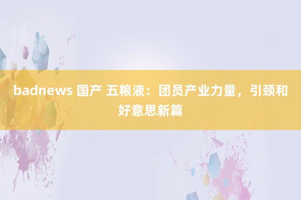 badnews 国产 五粮液：团员产业力量，引颈和好意思新篇