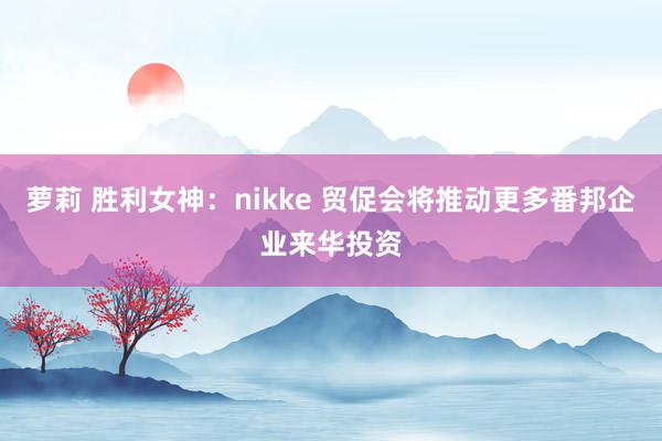 萝莉 胜利女神：nikke 贸促会将推动更多番邦企业来华投资