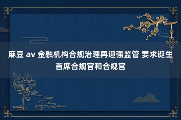 麻豆 av 金融机构合规治理再迎强监管 要求诞生首席合规官和合规官