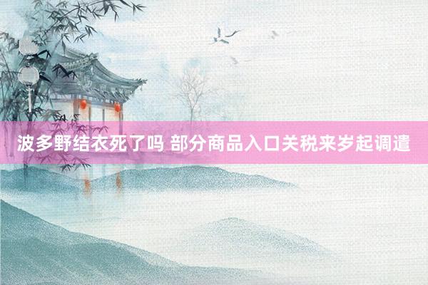 波多野结衣死了吗 部分商品入口关税来岁起调遣