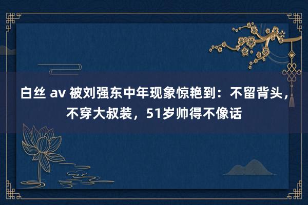 白丝 av 被刘强东中年现象惊艳到：不留背头，不穿大叔装，51岁帅得不像话