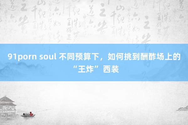 91porn soul 不同预算下，如何挑到酬酢场上的 “王炸” 西装
