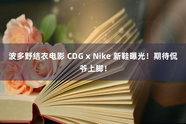 波多野结衣电影 CDG x Nike 新鞋曝光！期待侃爷上脚！