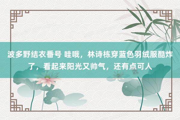 波多野结衣番号 哇哦，林诗栋穿蓝色羽绒服酷炸了，看起来阳光又帅气，还有点可人