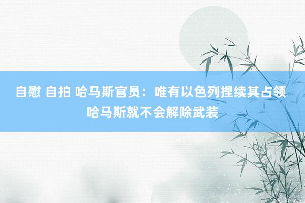 自慰 自拍 哈马斯官员：唯有以色列捏续其占领 哈马斯就不会解除武装