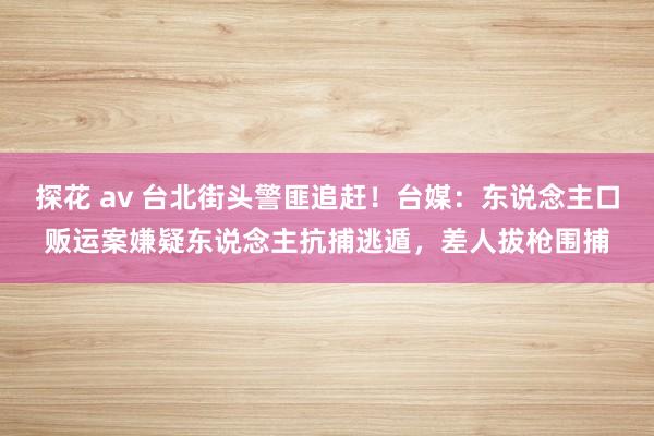 探花 av 台北街头警匪追赶！台媒：东说念主口贩运案嫌疑东说念主抗捕逃遁，差人拔枪围捕