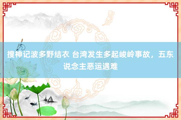 搜神记波多野结衣 台湾发生多起峻岭事故，五东说念主恶运遇难