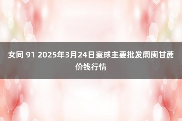 女同 91 2025年3月24日寰球主要批发阛阓甘蔗价钱行情