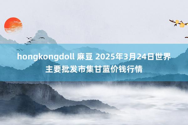 hongkongdoll 麻豆 2025年3月24日世界主要批发市集甘蓝价钱行情