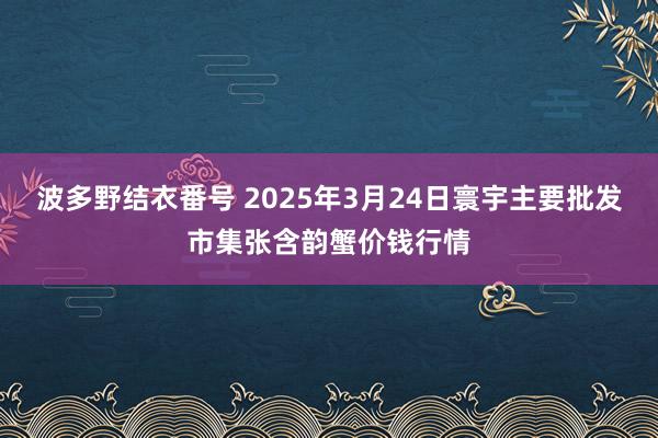 波多野结衣番号 2025年3月24日寰宇主要批发市集张含韵蟹价钱行情