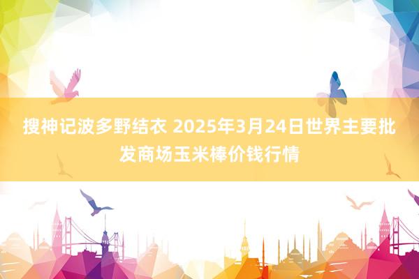 搜神记波多野结衣 2025年3月24日世界主要批发商场玉米棒价钱行情
