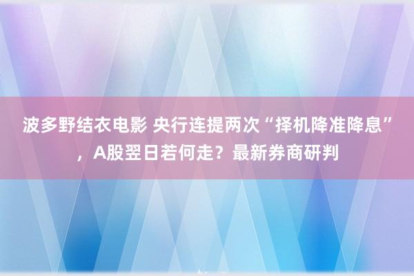 波多野结衣电影 央行连提两次“择机降准降息”，A股翌日若何走？最新券商研判