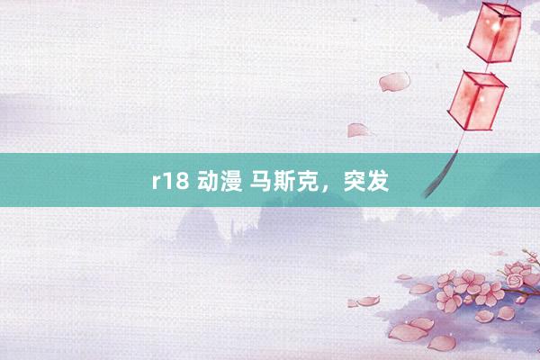 r18 动漫 马斯克，突发
