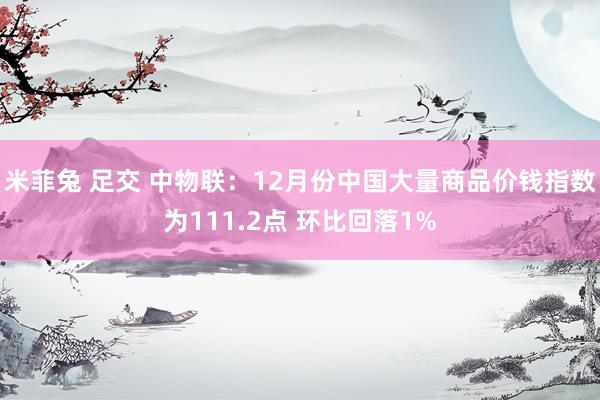 米菲兔 足交 中物联：12月份中国大量商品价钱指数为111.2点 环比回落1%