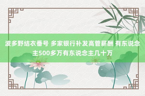 波多野结衣番号 多家银行补发高管薪酬 有东说念主500多万有东说念主几十万