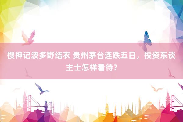 搜神记波多野结衣 贵州茅台连跌五日，投资东谈主士怎样看待？