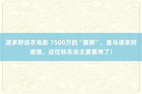 波多野结衣电影 7500万的“糜掷”，皇马请来阿诺德，这位铁东谈主要累垮了！
