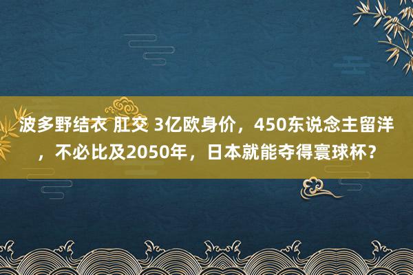 波多野结衣 肛交 3亿欧身价，450东说念主留洋，不必比及2050年，日本就能夺得寰球杯？