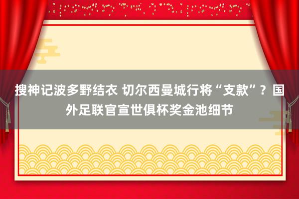 搜神记波多野结衣 切尔西曼城行将“支款”？国外足联官宣世俱杯奖金池细节