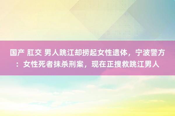 国产 肛交 男人跳江却捞起女性遗体，宁波警方：女性死者抹杀刑案，现在正搜救跳江男人