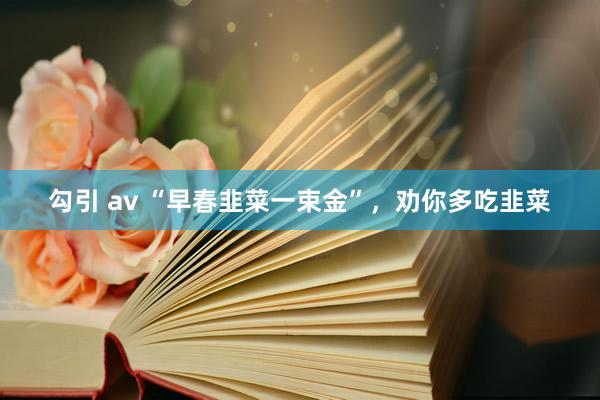 勾引 av “早春韭菜一束金”，劝你多吃韭菜