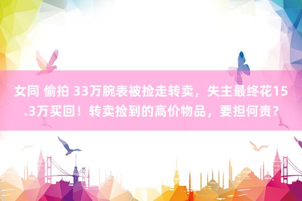 女同 偷拍 33万腕表被捡走转卖，失主最终花15.3万买回！转卖捡到的高价物品，要担何责？