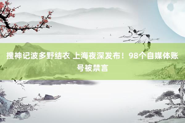 搜神记波多野结衣 上海夜深发布！98个自媒体账号被禁言