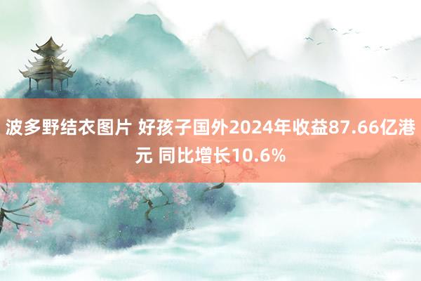 波多野结衣图片 好孩子国外2024年收益87.66亿港元 同比增长10.6%