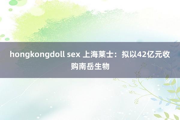 hongkongdoll sex 上海莱士：拟以42亿元收购南岳生物
