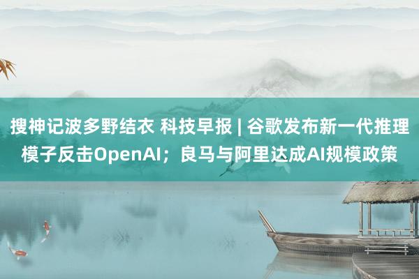 搜神记波多野结衣 科技早报 | 谷歌发布新一代推理模子反击OpenAI；良马与阿里达成AI规模政策
