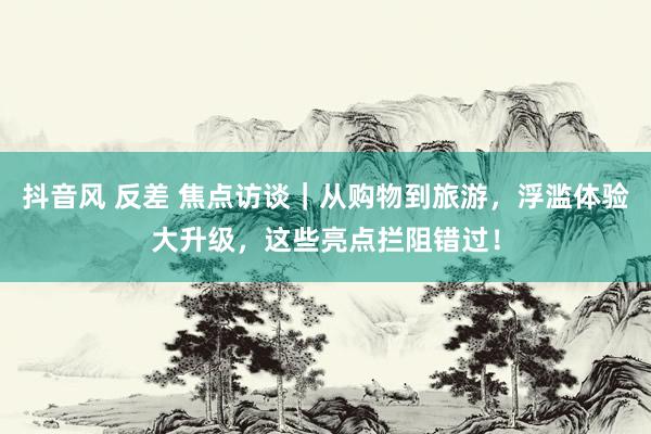 抖音风 反差 焦点访谈｜从购物到旅游，浮滥体验大升级，这些亮点拦阻错过！
