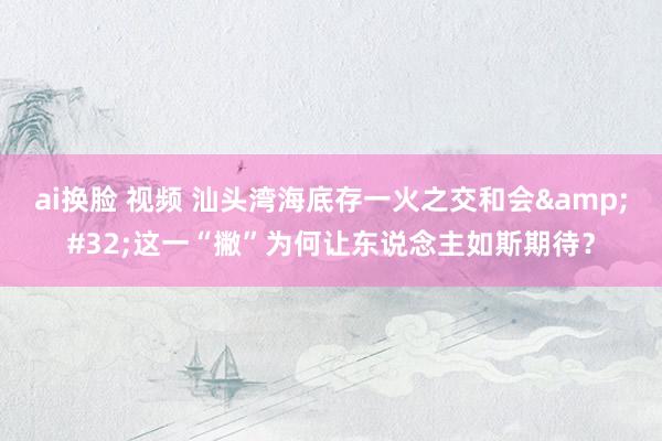 ai换脸 视频 汕头湾海底存一火之交和会&#32;这一“撇”为何让东说念主如斯期待？