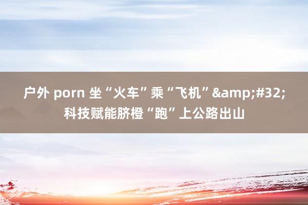 户外 porn 坐“火车”乘“飞机”&#32;科技赋能脐橙“跑”上公路出山