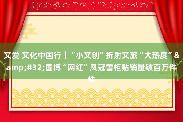 文爱 文化中国行｜“小文创”折射文旅“大热度”&#32;国博“网红”凤冠雪柜贴销量破百万件