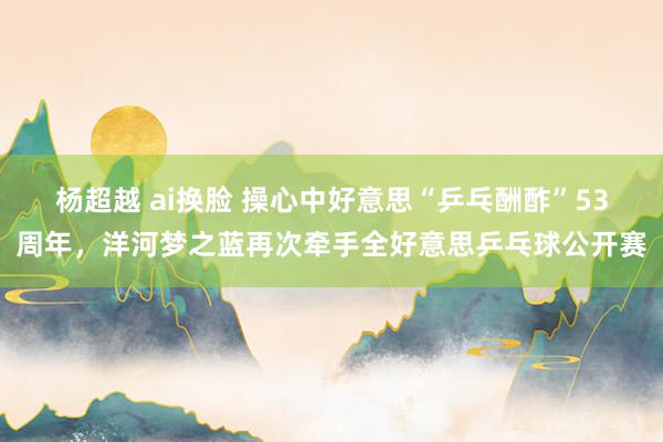 杨超越 ai换脸 操心中好意思“乒乓酬酢”53周年，洋河梦之蓝再次牵手全好意思乒乓球公开赛