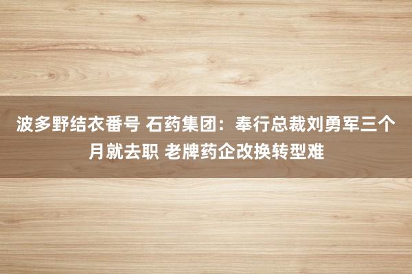 波多野结衣番号 石药集团：奉行总裁刘勇军三个月就去职 老牌药企改换转型难