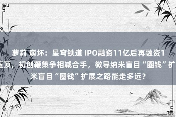 萝莉 崩坏：星穹铁道 IPO融资11亿后再融资12亿，44亿存货压顶，初创鞭策争相减合手，微导纳米盲目“圈钱”扩展之路能走多远？