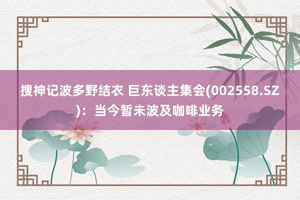 搜神记波多野结衣 巨东谈主集会(002558.SZ)：当今暂未波及咖啡业务
