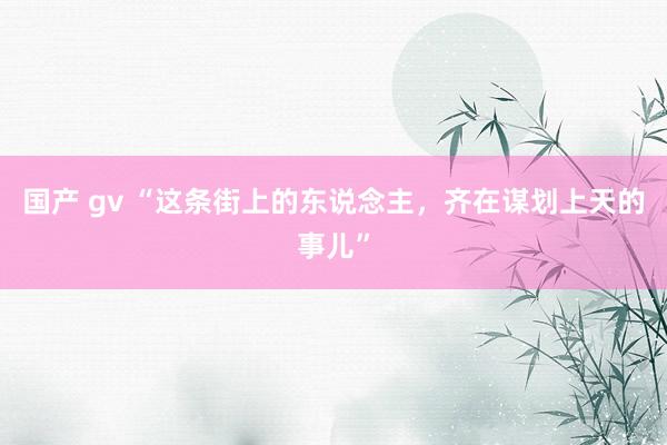 国产 gv “这条街上的东说念主，齐在谋划上天的事儿”