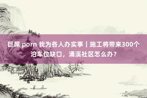 巨屌 porn 我为各人办实事|施工将带来300个泊车位缺口,涌溪社区怎么办?