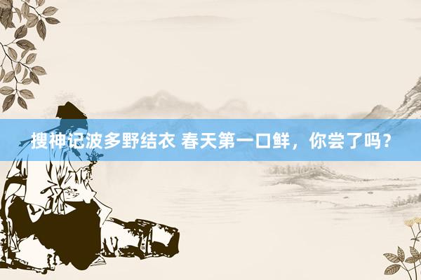 搜神记波多野结衣 春天第一口鲜，你尝了吗？