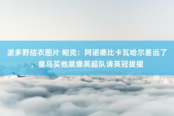 波多野结衣图片 帕克：阿诺德比卡瓦哈尔差远了，皇马买他就像英超队请英冠拔擢