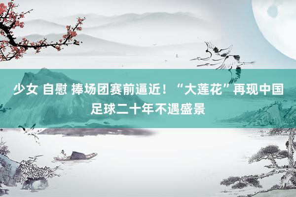 少女 自慰 捧场团赛前逼近！“大莲花”再现中国足球二十年不遇盛景