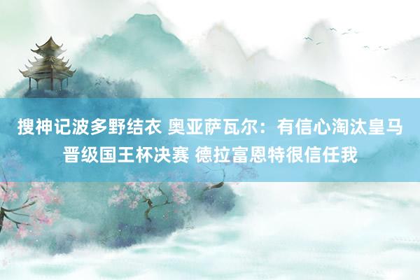 搜神记波多野结衣 奥亚萨瓦尔：有信心淘汰皇马晋级国王杯决赛 德拉富恩特很信任我