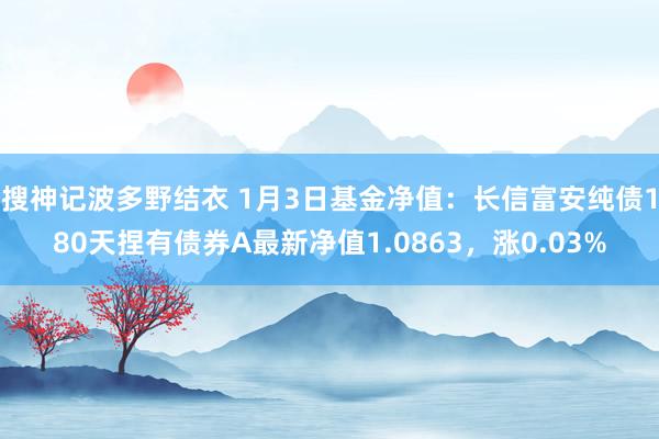 搜神记波多野结衣 1月3日基金净值：长信富安纯债180天捏有债券A最新净值1.0863，涨0.03%