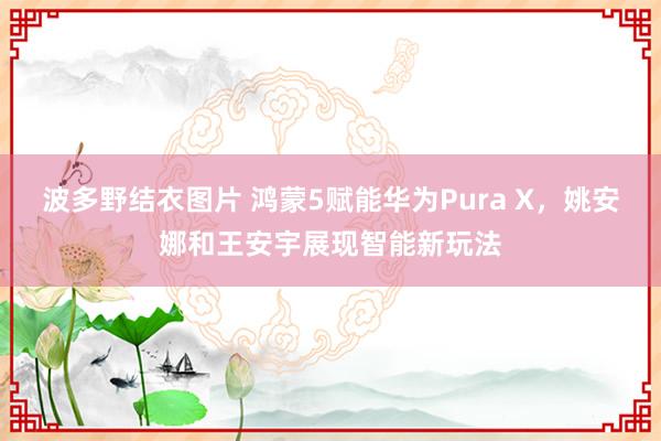 波多野结衣图片 鸿蒙5赋能华为Pura X，姚安娜和王安宇展现智能新玩法