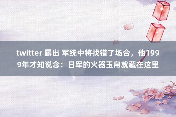 twitter 露出 军统中将找错了场合，他1999年才知说念：日军的火器玉帛就藏在这里